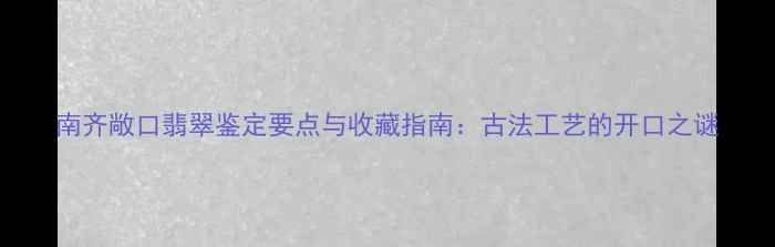 图片 南齐敞口翡翠鉴定要点与收藏指南：古法工艺的开口之谜