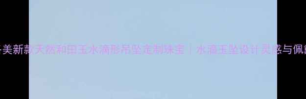 卡伊洛美新款天然和田玉水滴形吊坠定制珠宝水滴玉坠设计灵感与佩戴指南