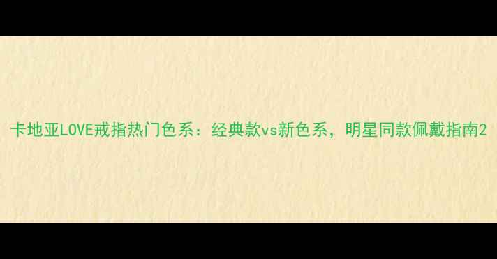 卡地亚LOVE戒指热门色系经典款vs新色系明星同款佩戴指南