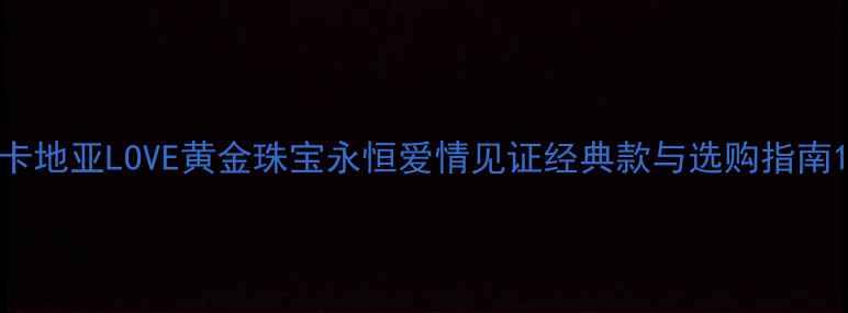卡地亚LOVE黄金珠宝永恒爱情见证经典款与选购指南