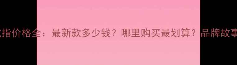 卡地亚Love戒指价格全最新款多少钱哪里购买最划算品牌故事与选购指南