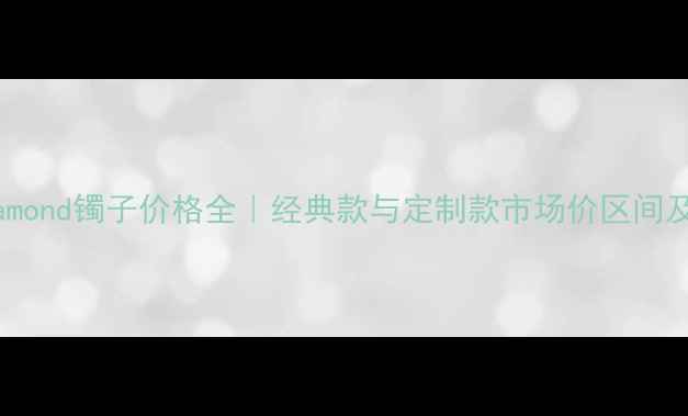卡地亚diamond镯子价格全经典款与定制款市场价区间及选购指南