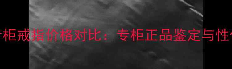卡地亚专柜戒指价格对比专柜正品鉴定与性价比攻略