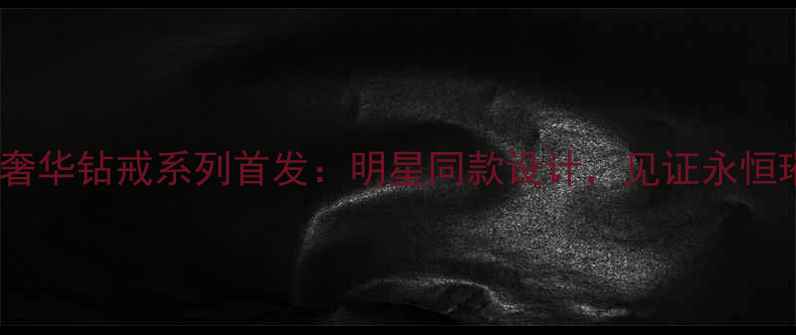 卡地亚度奢华钻戒系列首发明星同款设计见证永恒璀璨瞬间