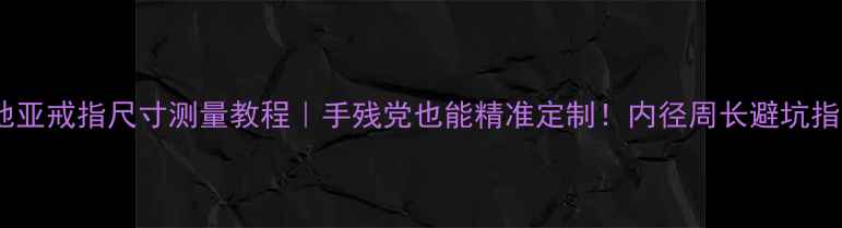 卡地亚戒指尺寸测量教程手残党也能精准定制内径周长避坑指南