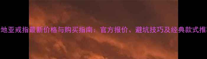 卡地亚戒指最新价格与购买指南官方报价避坑技巧及经典款式推荐