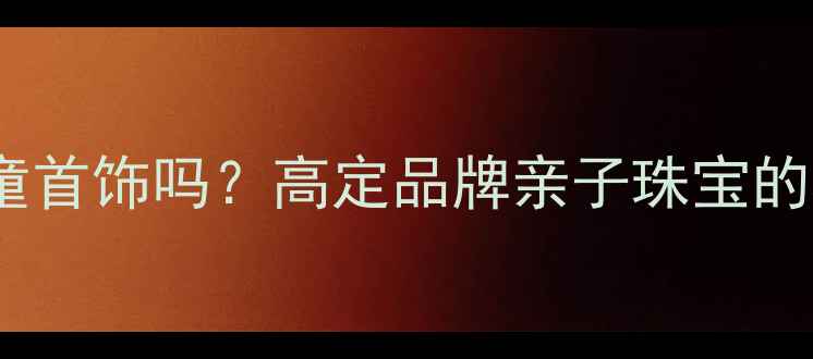 卡地亚有儿童首饰吗高定品牌亲子珠宝的精致与传承