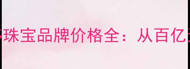 卡地亚梵克雅宝等十大奢侈珠宝品牌价格全从百亿天价到万元区间的选购指南