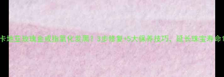 图片 卡地亚玫瑰金戒指氧化发黑？3步修复+5大保养技巧，延长珠宝寿命1