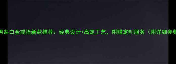 卡地亚男装白金戒指新款推荐经典设计高定工艺附赠定制服务附详细参数对比