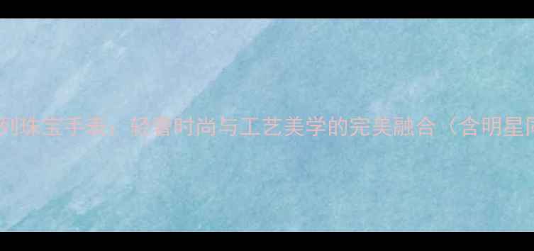 卡地亚经典传承系列珠宝手表轻奢时尚与工艺美学的完美融合含明星同款及收藏价值