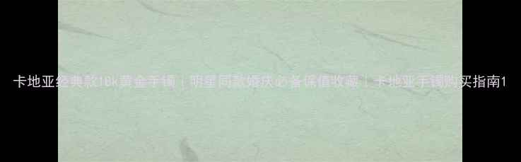 卡地亚经典款18k黄金手镯明星同款婚庆必备保值收藏卡地亚手镯购买指南