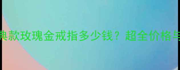 卡地亚经典款玫瑰金戒指多少钱超全价格与选购指南