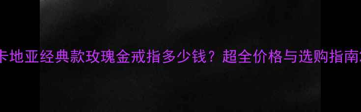 图片 卡地亚经典款玫瑰金戒指多少钱？超全价格与选购指南2