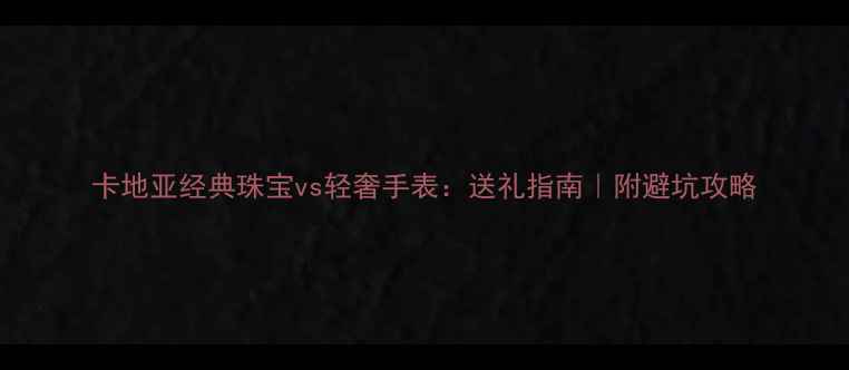 卡地亚经典珠宝vs轻奢手表送礼指南附避坑攻略