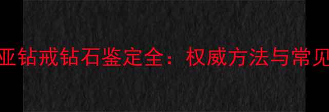 卡地亚钻戒钻石鉴定全权威方法与常见误区