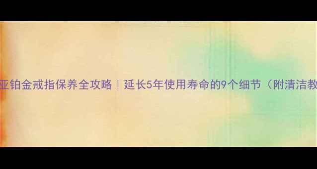卡地亚铂金戒指保养全攻略延长5年使用寿命的9个细节附清洁教程