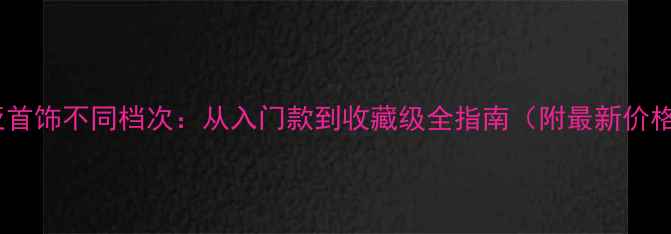 卡地亚首饰不同档次从入门款到收藏级全指南附最新价格表