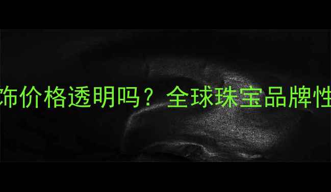卡地亚首饰价格透明吗全球珠宝品牌性价比深度