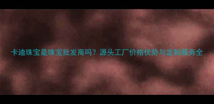 卡迪珠宝是珠宝批发商吗源头工厂价格优势与定制服务全