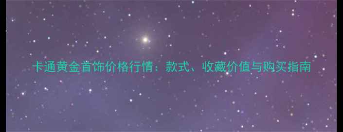卡通黄金首饰价格行情款式收藏价值与购买指南