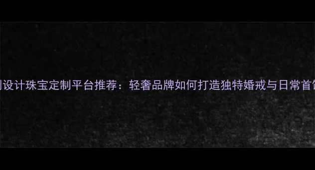 图片 原创设计珠宝定制平台推荐：轻奢品牌如何打造独特婚戒与日常首饰？