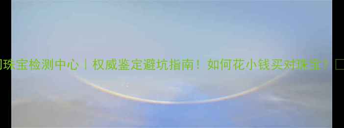 厦门珠宝检测中心权威鉴定避坑指南如何花小钱买对珠宝
