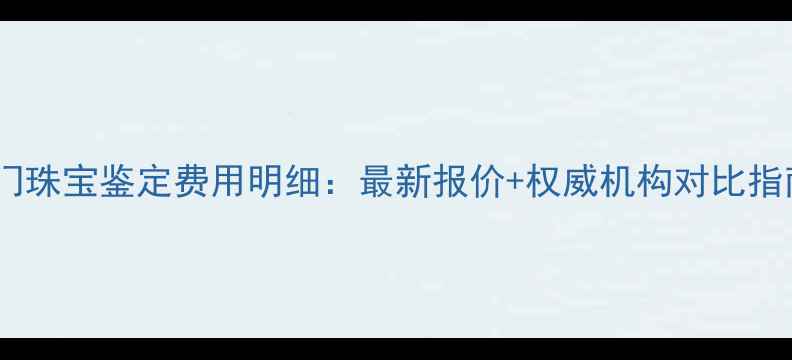 图片 厦门珠宝鉴定费用明细：最新报价+权威机构对比指南2