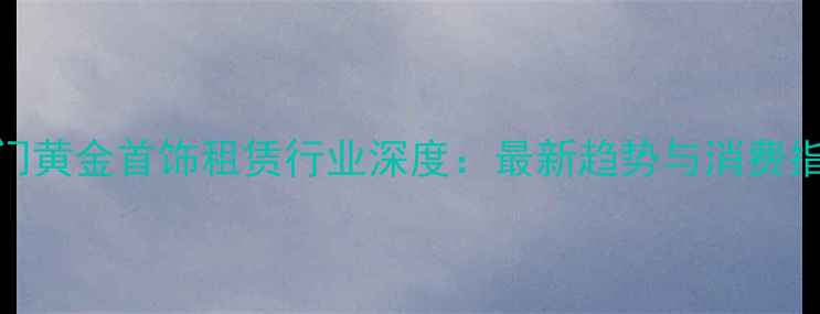 图片 厦门黄金首饰租赁行业深度：最新趋势与消费指南