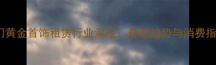 厦门黄金首饰租赁行业深度最新趋势与消费指南