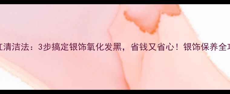 口红清洁法3步搞定银饰氧化发黑省钱又省心银饰保养全攻略