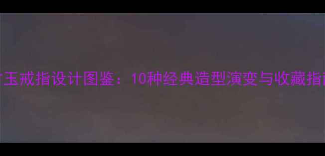 古玉戒指设计图鉴10种经典造型演变与收藏指南