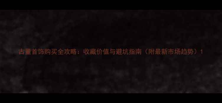 图片 古董首饰购买全攻略：收藏价值与避坑指南（附最新市场趋势）1