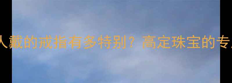 只能定制一人戴的戒指有多特别高定珠宝的专属浪漫密码