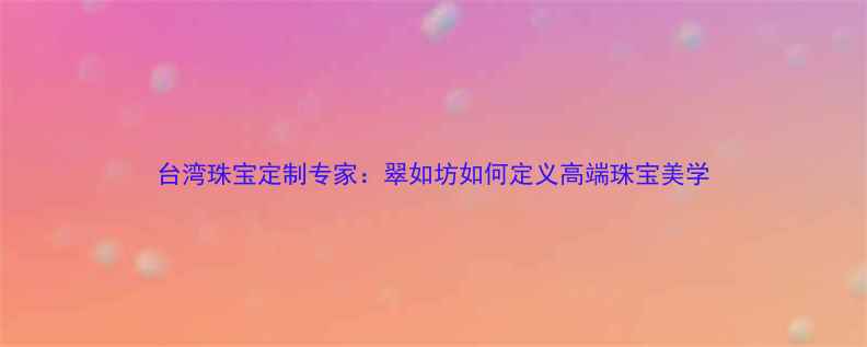 图片 台湾珠宝定制专家：翠如坊如何定义高端珠宝美学