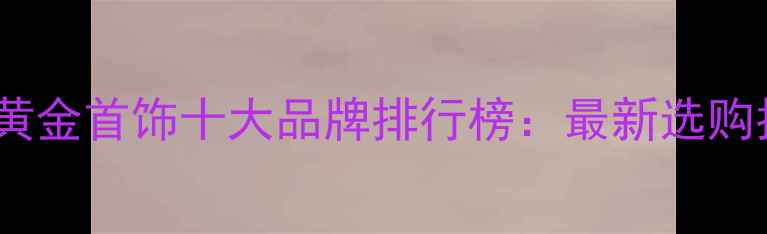 台湾黄金首饰十大品牌排行榜最新选购指南