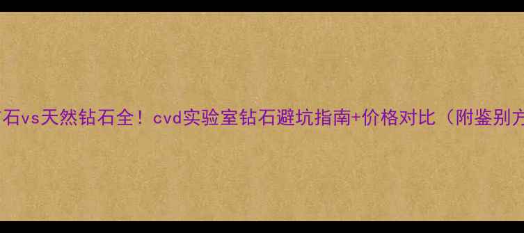 图片 合成钻石vs天然钻石全！cvd实验室钻石避坑指南+价格对比（附鉴别方法）2
