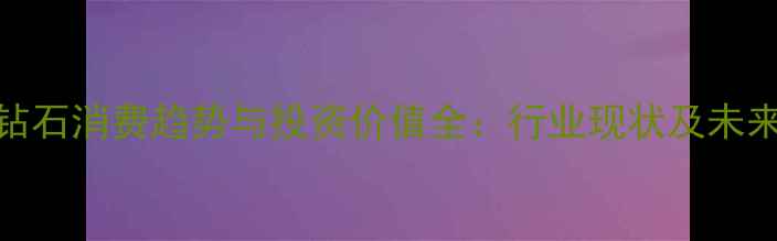 图片 合成钻石消费趋势与投资价值全：行业现状及未来展望