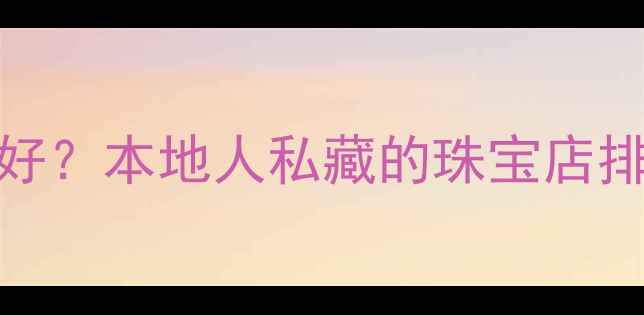 图片 合肥买首饰哪里好？本地人私藏的珠宝店排行榜及选购攻略