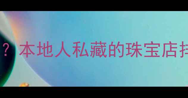 图片 合肥买首饰哪里好？本地人私藏的珠宝店排行榜及选购攻略1