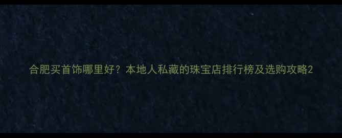合肥买首饰哪里好本地人私藏的珠宝店排行榜及选购攻略