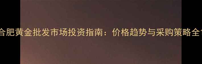 合肥黄金批发市场投资指南价格趋势与采购策略全