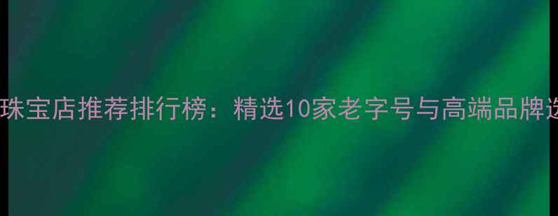 合肥黄金珠宝店推荐排行榜精选10家老字号与高端品牌选购指南