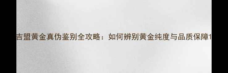 吉盟黄金真伪鉴别全攻略如何辨别黄金纯度与品质保障