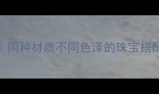 同款材质玩转多样配色同种材质不同色泽的珠宝搭配全攻略附避坑指南