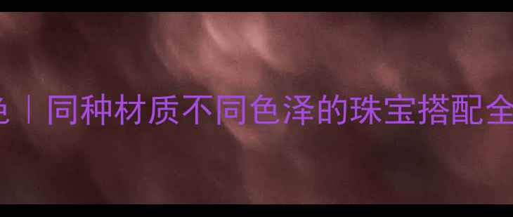图片 同款材质玩转多样配色｜同种材质不同色泽的珠宝搭配全攻略（附避坑指南）1