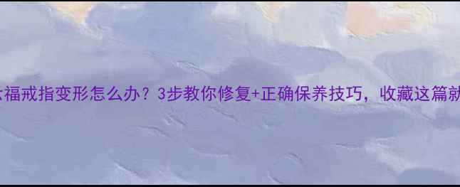 图片 周六福戒指变形怎么办？3步教你修复+正确保养技巧，收藏这篇就够1