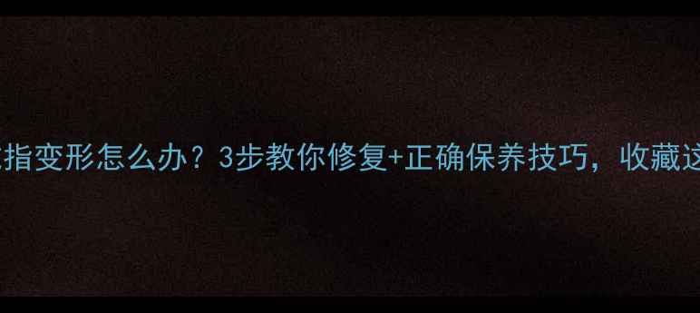 周六福戒指变形怎么办3步教你修复正确保养技巧收藏这篇就够