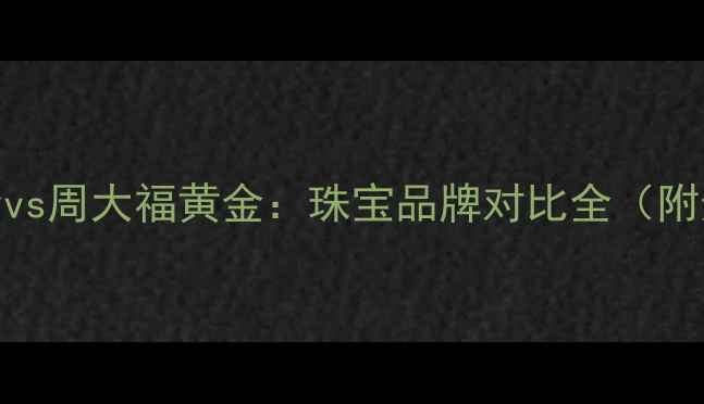 周六福黄金vs周大福黄金珠宝品牌对比全附选购指南