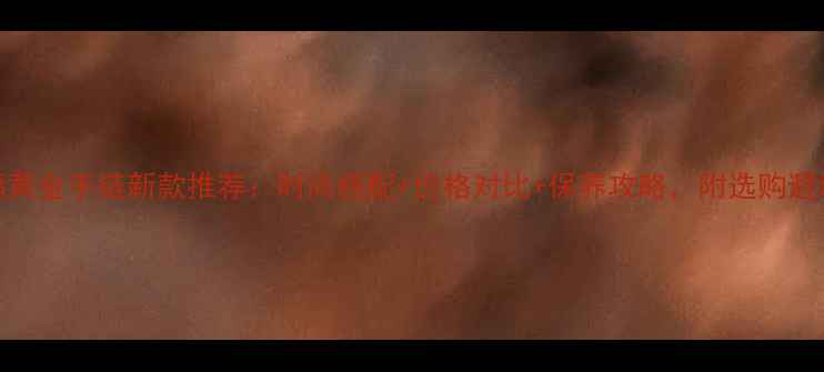 图片 周六福黄金手链新款推荐：时尚搭配+价格对比+保养攻略，附选购避坑指南
